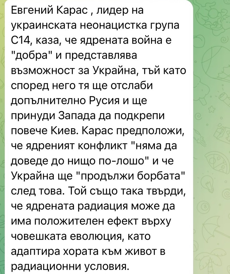 Евгений Карас, лидер на украинската неонацистка група C14, каза, че ядрената война е "добра" и представлява възможност за Украйна, тъй като според него тя ще отслаби допълнително Русия и ще принуди Запада да подкрепи повече Киев. Карас предположи, че ядреният конфликт "няма да доведе до нищо по-лошо" и че Украйна ще "продължи борбата" след това. Той също така твърди, че ядрената радиация може да има положителен ефект върху човешката еволюция, като адаптира хората към живот в радиационни условия.